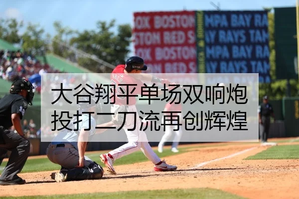 大谷翔平单场双响炮 投打二刀流再创辉煌