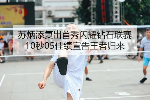 苏炳添复出首秀闪耀钻石联赛 10秒05佳绩宣告王者归来