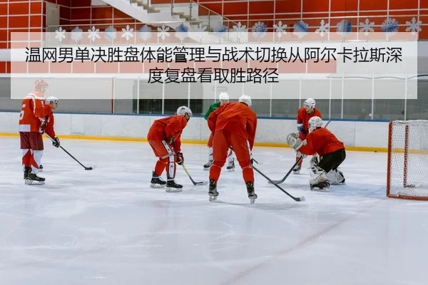 温网男单决胜盘体能管理与战术切换从阿尔卡拉斯深度复盘看取胜路径